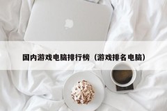 国内游戏电脑排行榜（游戏排名电脑）